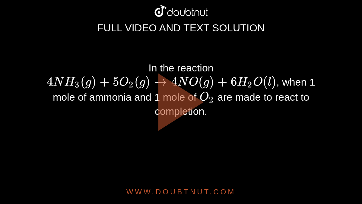 In the reaction `4NH_(3)(g)+5O_(2)(g) to 4NO(g)+6H_(2)O(l)`, when 1 mole of ammonia and 1 mole of `O_2` are made to react to completion.