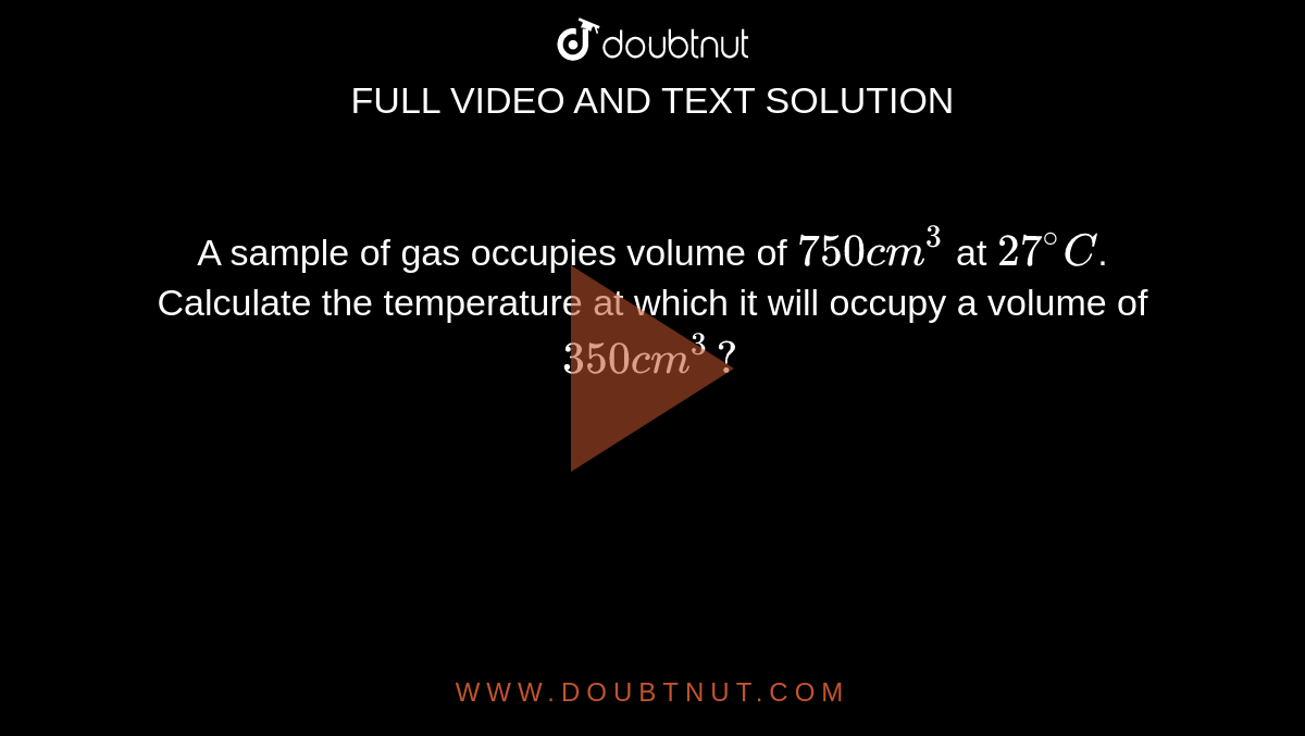A sample of gas occupies volume of `750 cm^(3)` at `27^(@)C`. Calculate the temperature at which it will occupy a volume of `350 cm^(3)?`