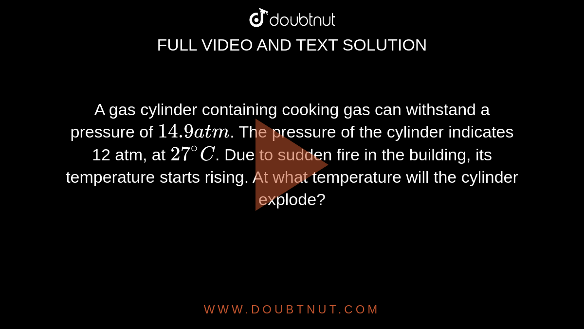 A gas cylinder containing cooking gas can withstand a pressure of `14.9 atm`. The pressure of the cylinder indicates 12 atm, at `27^(@)C`. Due to sudden fire in the building, its temperature starts rising. At what temperature will the cylinder explode?