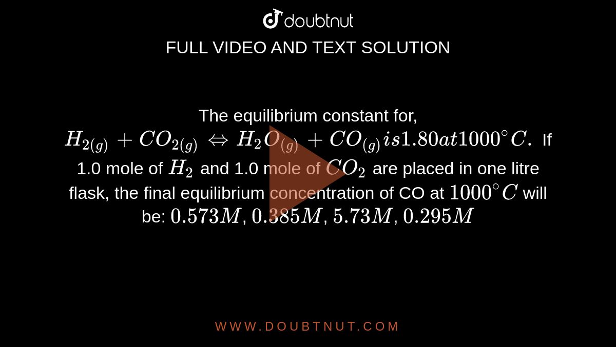 The equilibrium constant for, `H _(2 (g)) + CO _(2 (g)) hArr H _(2) O _((g)) + CO _((g)) is 1.80 at 1000 ^(@)C.` If 1.0 mole of `H_(2) ` and 1.0 mole of `CO_(2)`  are placed in one litre flask, the final equilibrium concentration of CO at `1000^(@)C` will be:  `0.573 M`,  `0.385 M`,  `5.73 M`,  `0.295M`