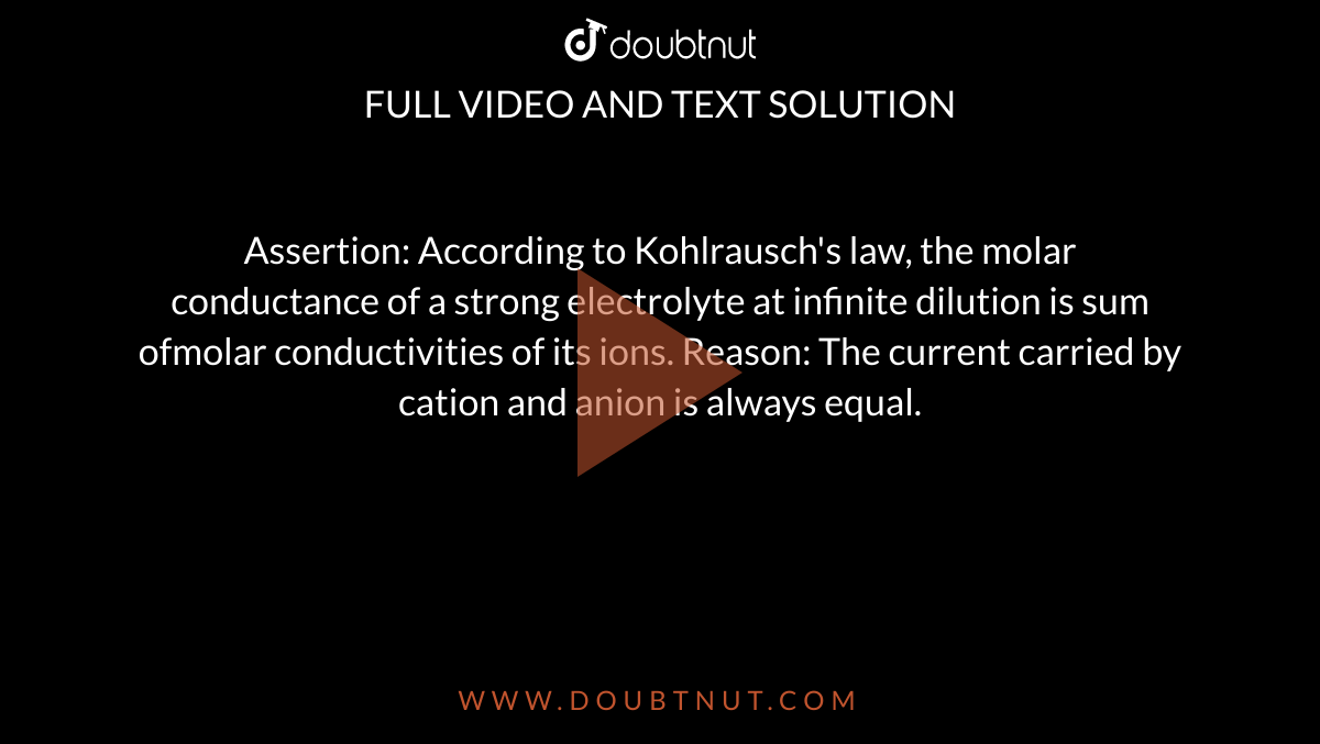 Assertion: According to Kohlrausch's law, the molar conductance of a strong electrolyte at infinite dilution is sum ofmolar conductivities of its ions. Reason: The current carried by cation and anion is always equal.
