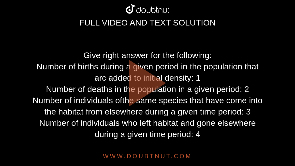 Give right answer for the following: <br> Number of births during a given period in the population that arc added to initial density: 1 <br> Number of deaths in the population in a given period: 2 <br> Number of individuals ofthe same species that have come into the habitat from elsewhere during a given time period: 3 <br> Number of individuals who left habitat and gone elsewhere during a given time period: 4 