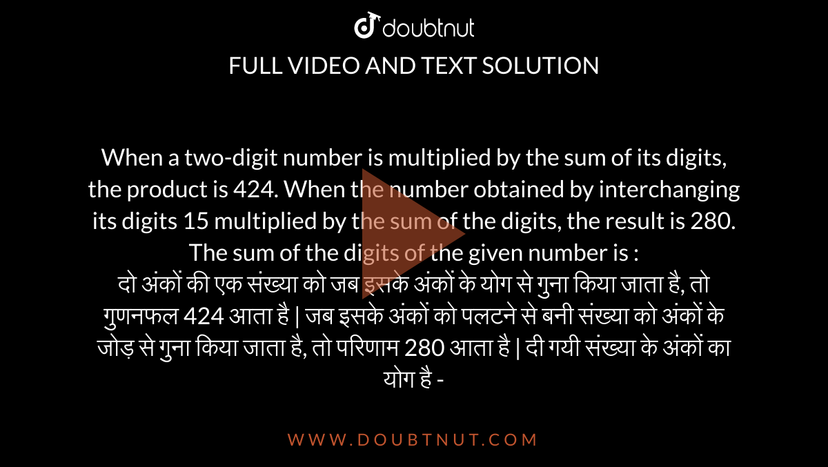 When a two-digit number is multiplied by the sum of its digits, the product is 424. When
the number obtained by interchanging its digits 15 multiplied by the sum of the digits, the result is 280. The sum of the digits of the given number is : <br>
दो अंकों की एक संख्या को जब इसके अंकों के योग से गुना किया जाता है, तो गुणनफल 424 आता है | जब इसके अंकों को पलटने से बनी संख्या को अंकों के जोड़ से गुना किया जाता है, तो परिणाम 280
आता है | दी गयी संख्या के अंकों का योग है -