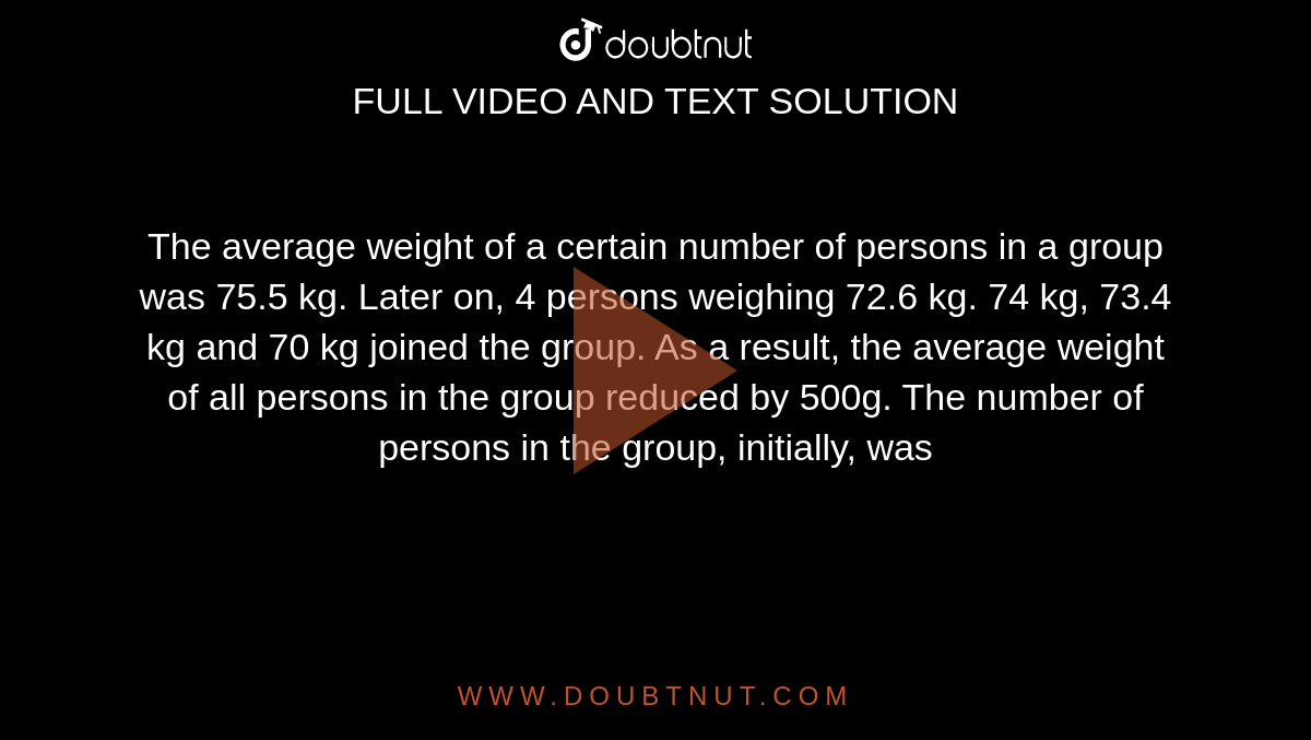 The average weight of a certain number of persons in a group was 75.5 kg. Later on, 4 persons weighing 72.6 kg. 74 kg, 73.4 kg and 70 kg joined the group. As a result, the average weight of all persons in the group reduced by 500g. The number of persons in the group, initially, was