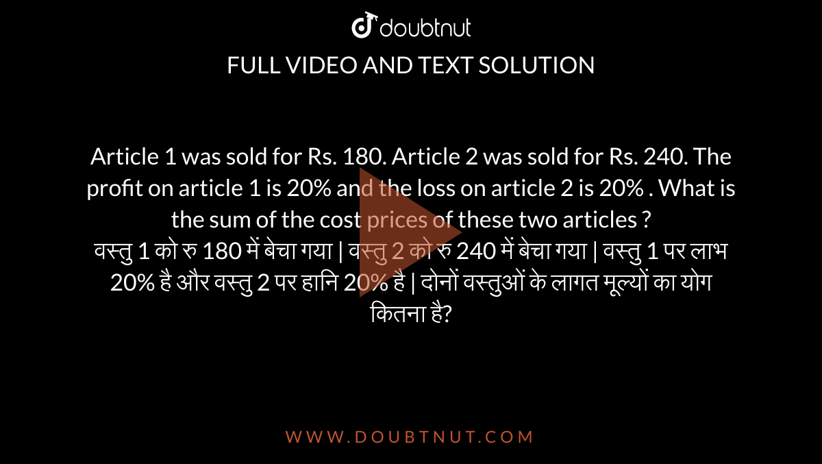 Article 1 was sold for Rs. 180. Article 2 was sold for Rs. 240. The profit on article 1 is 20% and the loss on article 2 is 20% . What is the sum of the cost prices of these two articles ? <br> वस्तु 1 को रु 180 में बेचा गया | वस्तु 2 को रु 240 में बेचा गया | वस्तु 1 पर लाभ 20% है और वस्तु 2 पर हानि 20% है | दोनों वस्तुओं के लागत मूल्यों का योग कितना है?