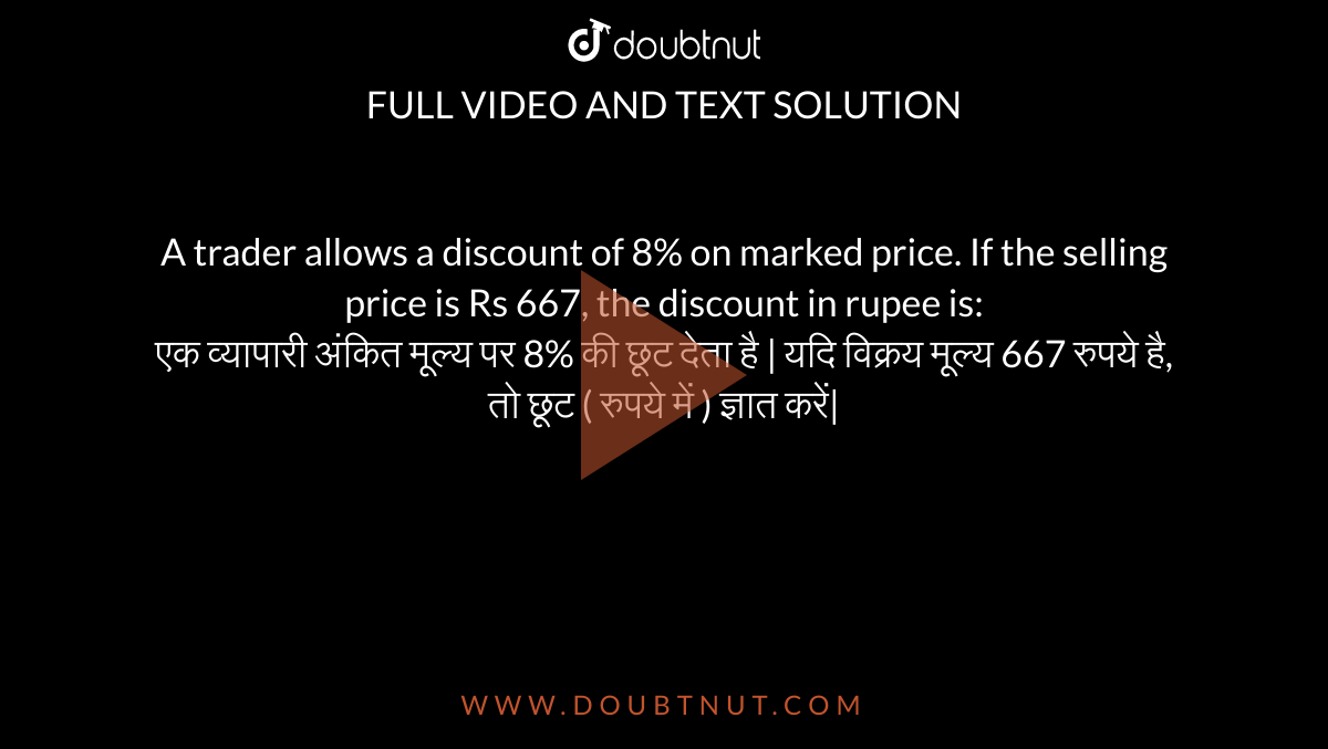 A trader allows a discount of 8% on marked price. If the selling price is Rs 667, the discount in rupee is: <br>
एक व्यापारी अंकित मूल्य पर 8% की छूट देता है | यदि विक्रय मूल्य 667 रुपये है, तो छूट ( रुपये में ) ज्ञात करें|