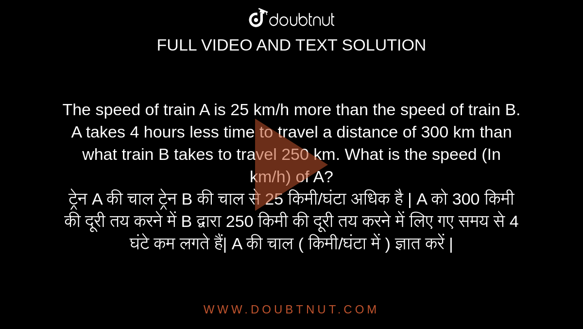 The speed of train A is 25 km/h more than the speed of train B. A takes 4 hours less time to travel a distance of 300 km than what train B takes to travel 250 km. What is the speed (In km/h) of A? <br> ट्रेन A की चाल ट्रेन B की चाल से 25 किमी/घंटा अधिक है | A को 300 किमी की दूरी तय करने में B द्वारा 250 किमी की दूरी तय करने में लिए गए समय से 4 घंटे कम लगते हैं| A की चाल ( किमी/घंटा में ) ज्ञात करें |