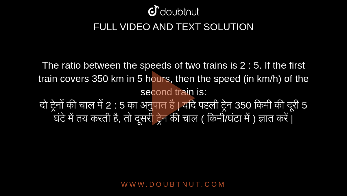 The ratio between the speeds of two trains is 2 : 5. If the first train covers 350 km in 5 hours, then the speed (in km/h) of the second train is: <br> दो ट्रेनों की चाल में 2 : 5 का अनुपात है | यदि पहली ट्रेन 350 किमी की दूरी 5 घंटे में तय करती है, तो दूसरी ट्रेन की चाल ( किमी/घंटा में ) ज्ञात करें |