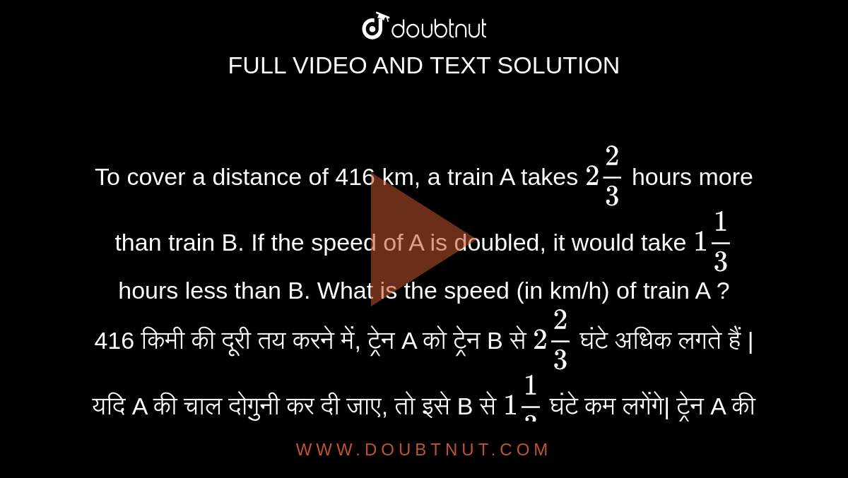 To cover a distance of 416 km, a train A takes `2 2/3` hours more than train B. If the speed of A is doubled, it would take `1 1/3` hours less than B. What is the speed (in km/h) of train A ? <br>
416 किमी की दूरी तय करने में, ट्रेन A को ट्रेन B से `2 2/3` घंटे अधिक लगते हैं | यदि A की चाल दोगुनी कर दी जाए, तो इसे B से `1 1/3` घंटे कम लगेंगे| ट्रेन A की चाल ( किमी/घंटा में ) कितनी है ?