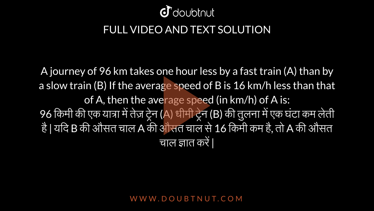 A journey of 96 km takes one hour less by a fast train (A) than by a slow train (B) If the average speed of B is 16 km/h less than that of A, then the average speed (in km/h) of A is: <br> 96 किमी की एक यात्रा में तेज़ ट्रेन (A) धीमी ट्रेन (B) की तुलना में एक घंटा कम लेती है | यदि B की औसत चाल A की औसत चाल से 16 किमी कम है, तो A की औसत चाल ज्ञात करें |