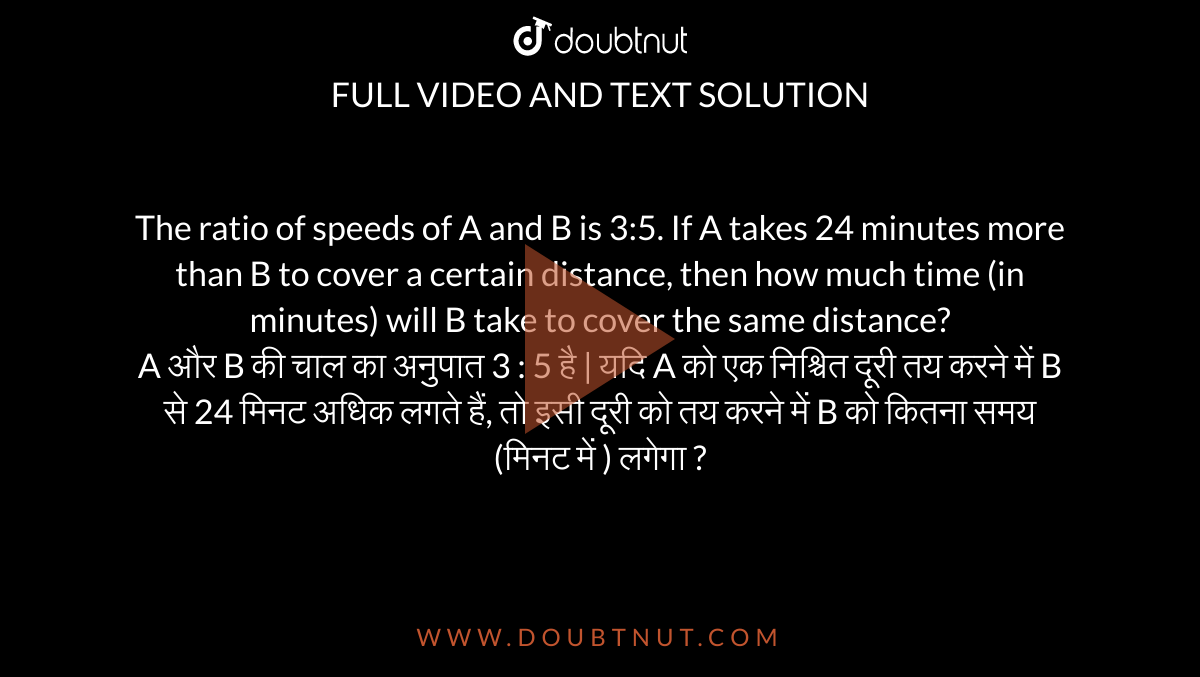 The ratio of speeds of A and B is 3:5. If A takes 24 minutes more than B to cover a certain distance, then how much time (in minutes) will B take to cover the same distance? <br> A और B  की चाल का अनुपात 3 : 5 है | यदि A को एक निश्चित दूरी तय करने में B से 24 मिनट अधिक लगते हैं, तो इसी दूरी को तय करने में B को कितना समय (मिनट में ) लगेगा ?