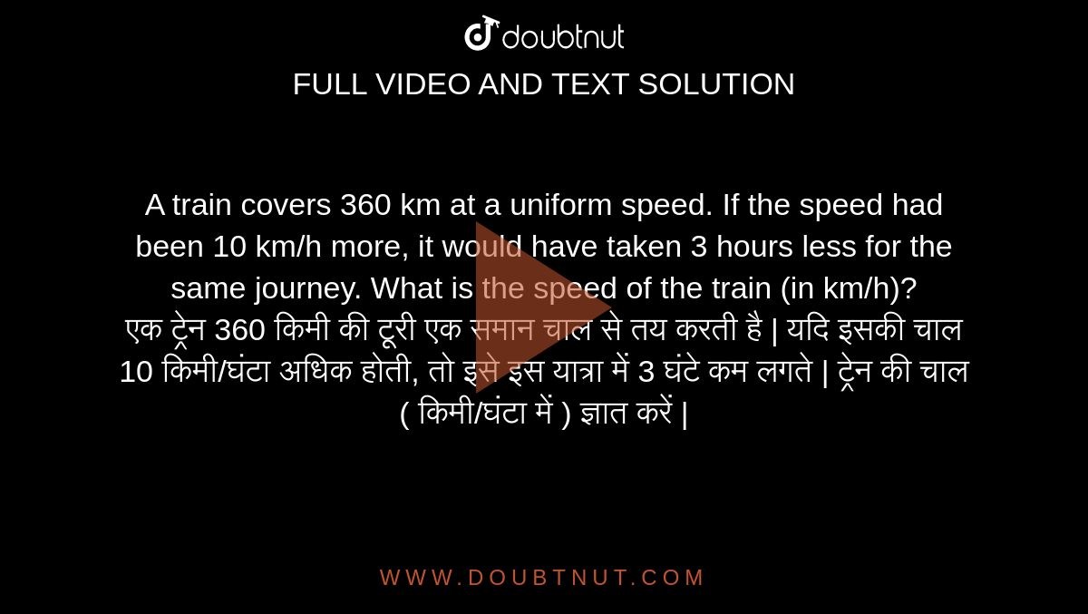 A train covers 360 km at a uniform speed. If the speed had been 10 km/h more, it would have taken 3 hours less for the same journey. What is the speed of the train (in km/h)? <br> 
एक ट्रेन 360 किमी की टूरी एक समान चाल से तय करती है | यदि इसकी चाल 10 किमी/घंटा अधिक होती, तो इसे इस यात्रा में 3 घंटे कम लगते | ट्रेन की चाल ( किमी/घंटा में ) ज्ञात करें |