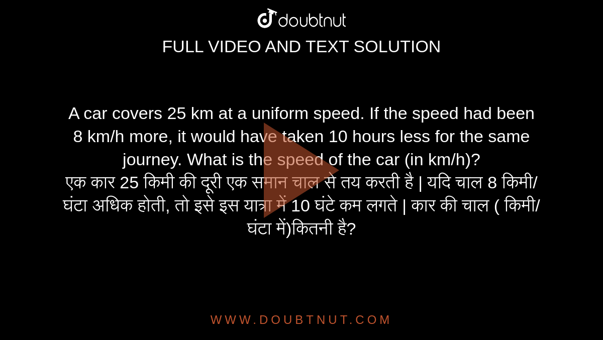 A car covers 25 km at a uniform speed. If the speed had been 8 km/h more, it would have taken 10 hours less for the same journey. What is the speed of the car (in km/h)? <br> 
एक कार 25 किमी की दूरी एक समान चाल से तय करती है | यदि चाल 8 किमी/घंटा अधिक होती, तो इसे इस यात्रा में 10 घंटे कम लगते | कार की चाल ( किमी/घंटा में)कितनी है?