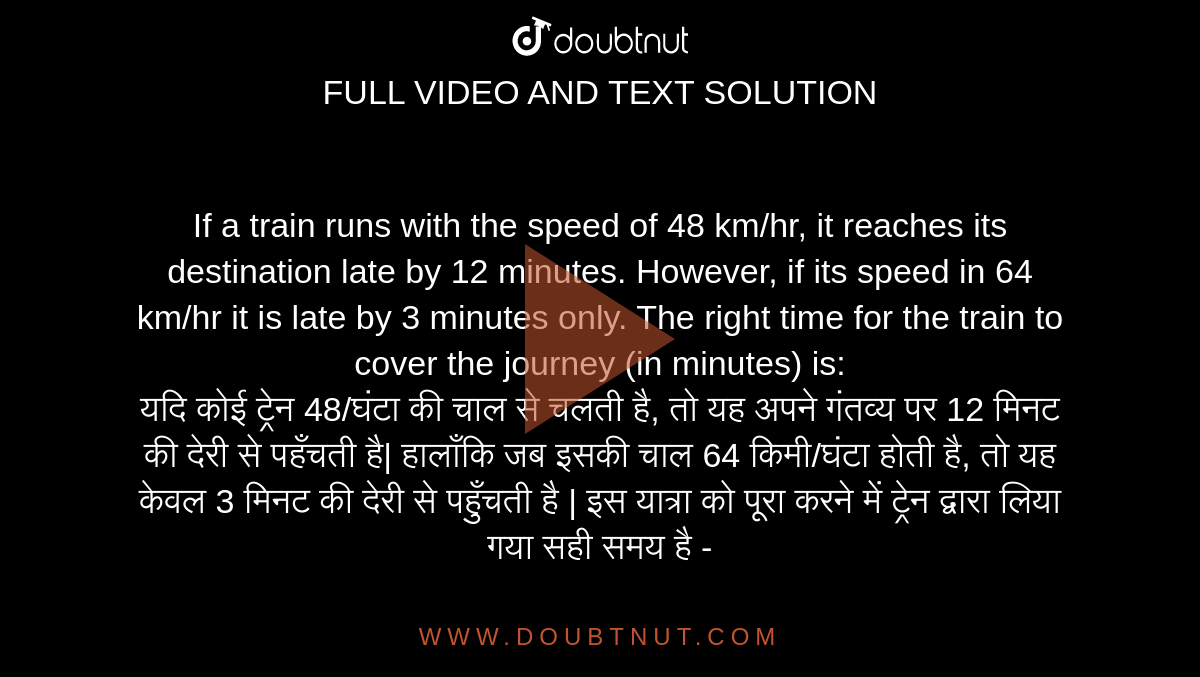 If a train runs with the speed of 48 km/hr, it reaches its destination late by 12 minutes. However, if its speed in 64 km/hr it is late by 3 minutes only. The right time for the train to cover the journey (in minutes) is: <br> यदि कोई ट्रेन 48/घंटा की चाल से चलती है, तो यह अपने गंतव्य पर 12 मिनट की देरी से पहँचती है| हालाँकि जब इसकी चाल 64 किमी/घंटा होती है, तो यह केवल 3 मिनट की देरी से पहुँचती है | इस यात्रा को पूरा करने में ट्रेन द्वारा लिया गया सही समय है -