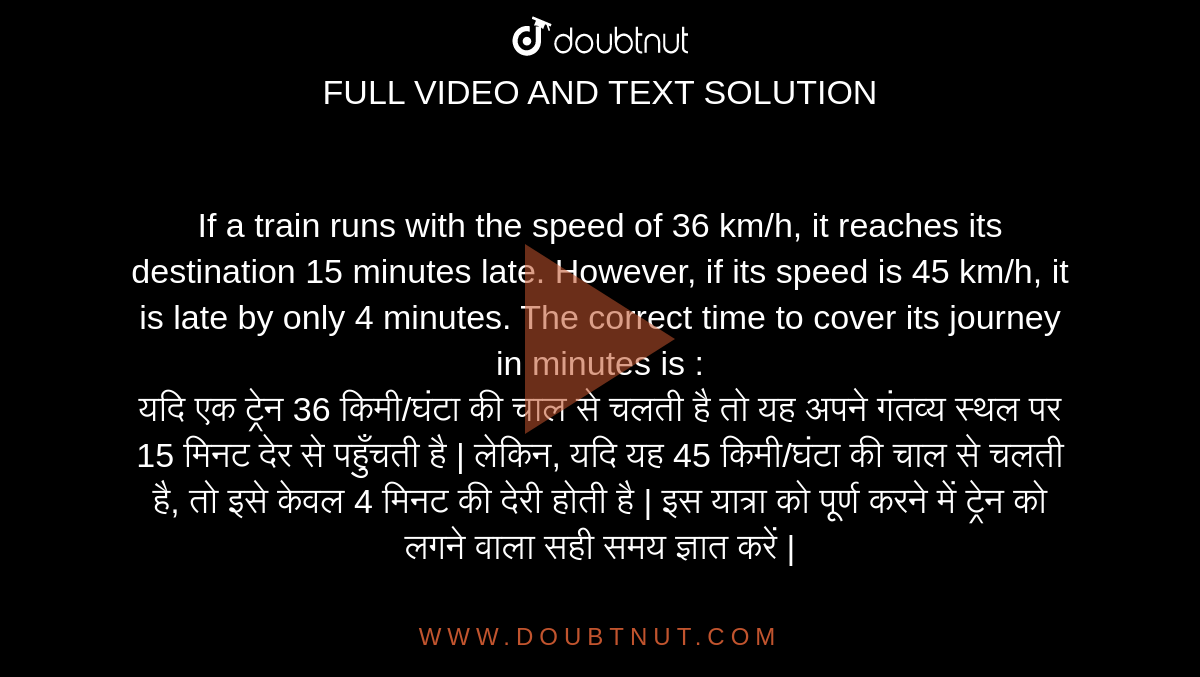If a train runs with the speed of 36 km/h, it reaches its destination 15 minutes late. However, if its speed is 45 km/h, it is late by only 4 minutes. The correct time to cover its journey in minutes is : <br> 
यदि एक ट्रेन 36 किमी/घंटा की चाल से चलती है तो यह अपने गंतव्य स्थल पर 15 मिनट देर से पहुँचती है | लेकिन, यदि यह 45 किमी/घंटा की चाल से चलती है, तो इसे केवल 4 मिनट की देरी होती है | इस यात्रा को पूर्ण करने में ट्रेन को लगने वाला सही समय ज्ञात करें |