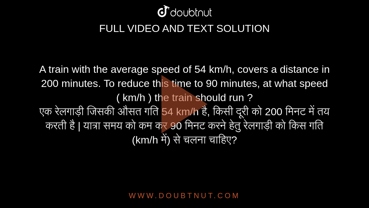 A train with the average speed of 54 km/h, covers a distance in 200 minutes. To reduce this time to 90 minutes, at what speed ( km/h ) the train should run ? <br> एक रेलगाड़ी जिसकी औसत गति 54
km/h है, किसी दूरी को 200 मिनट में तय करती है | यात्रा समय को कम कर 90 मिनट करने हेतु रेलगाड़ी को किस गति (km/h  में) से चलना
चाहिए?