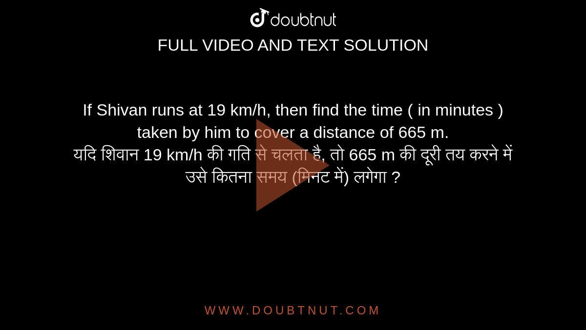 If Shivan runs at 19 km/h, then find the time ( in minutes ) taken by him to cover a distance of 665 m. <br> यदि  शिवान 19 km/h की गति से चलता है, तो 665 m की दूरी तय करने में उसे कितना समय (मिनट में)
लगेगा ?