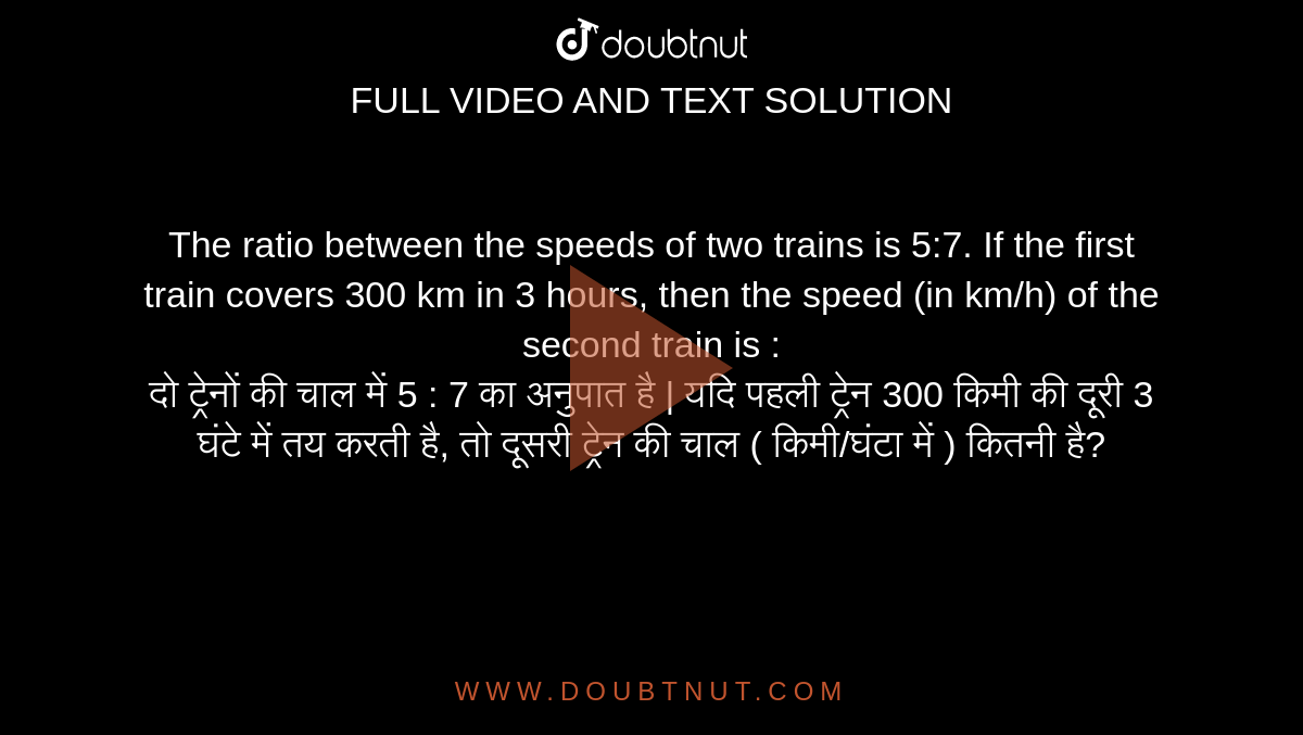 The ratio between the speeds of two trains is 5:7. If the first train covers 300 km in 3 hours, then the speed (in km/h) of the second train is : <br> दो ट्रेनों की चाल में 5 : 7 का अनुपात है | यदि पहली ट्रेन 300 किमी की दूरी 3 घंटे में तय करती है, तो दूसरी ट्रेन की चाल ( किमी/घंटा में ) कितनी है?