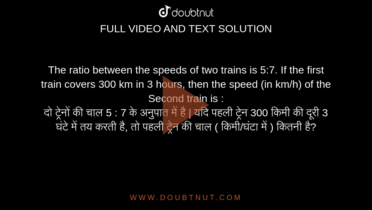 The ratio between the speeds of two trains is 5:7. If the first train covers 300 km in 3 hours, then the speed (in km/h) of the Second train is : <br> दो ट्रेनों की चाल 5 : 7 के अनुपात में है | यदि पहली ट्रेन 300 किमी की दूरी 3 घंटे में तय करती है, तो पहली ट्रेन की चाल ( किमी/घंटा में ) कितनी है?