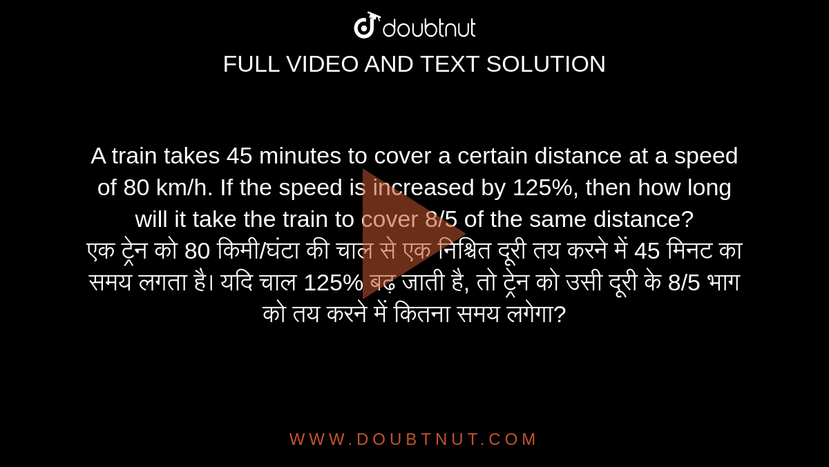A train takes 45 minutes to cover a certain distance at a speed of 80 km/h. If the speed is increased by 125%, then how long will it take the train to cover 8/5 of the same distance? <br> एक ट्रेन को 80 किमी/घंटा की चाल से एक निश्चित दूरी तय करने में 45 मिनट का समय लगता है। यदि चाल 125% बढ़ जाती है, तो ट्रेन को उसी दूरी के 8/5 भाग को तय करने में कितना समय लगेगा?