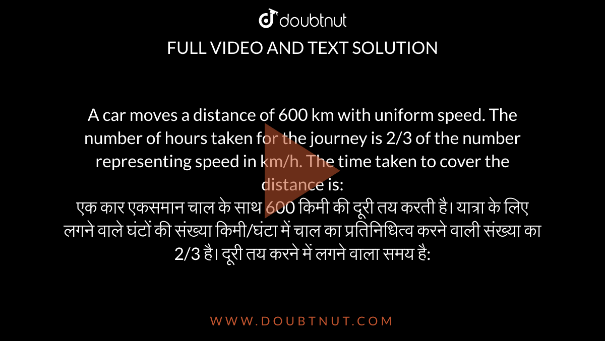 A car moves a distance of 600 km with uniform speed. The number of hours taken for the journey is 2/3 of the number representing speed in km/h. The time taken to cover the distance is: <br> एक कार एकसमान चाल के साथ 600 किमी की दूरी तय करती है। यात्रा के लिए लगने वाले घंटों की संख्या किमी/घंटा में चाल का प्रतिनिधित्व करने वाली संख्या का 2/3 है। दूरी तय करने में लगने वाला समय है: