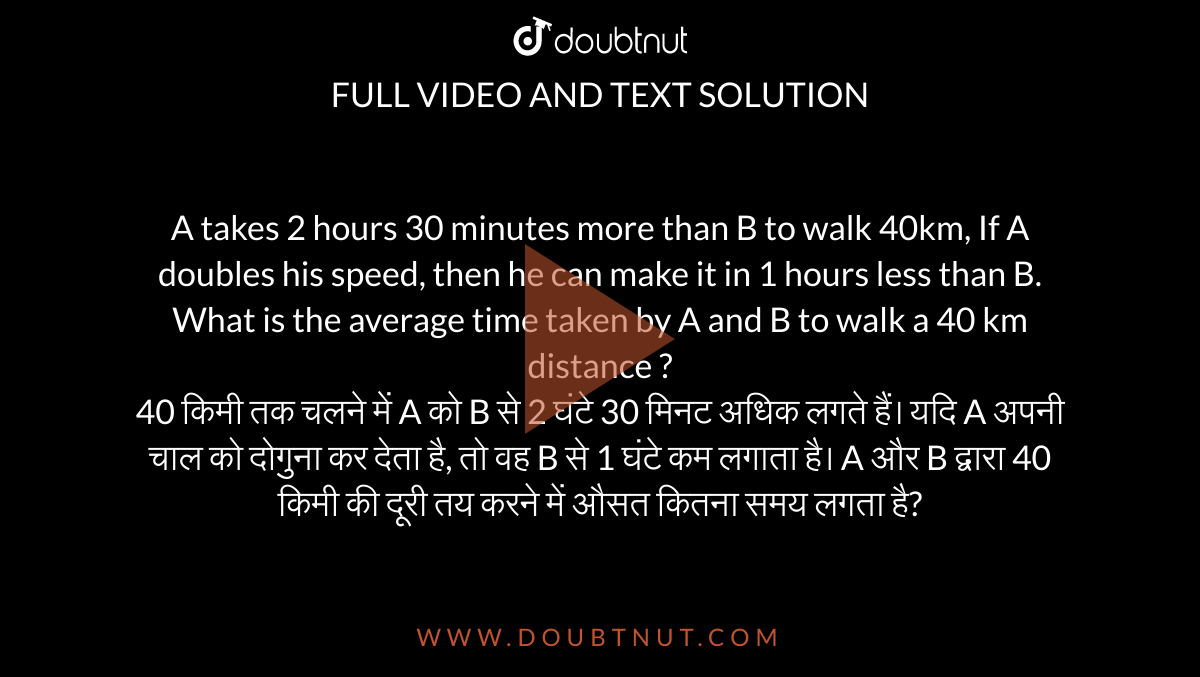 A takes 2 hours 30 minutes more than B to walk 40km, If A doubles his speed, then he can make it in 1 hours less than B. What is the average time taken by A and B to walk a 40 km distance ? <br> 40 किमी तक चलने में A को B से 2 घंटे 30 मिनट अधिक लगते हैं। यदि A अपनी चाल को दोगुना कर देता है, तो वह B से 1 घंटे कम लगाता है। A और B द्वारा 40 किमी की दूरी तय करने में औसत कितना समय लगता है?