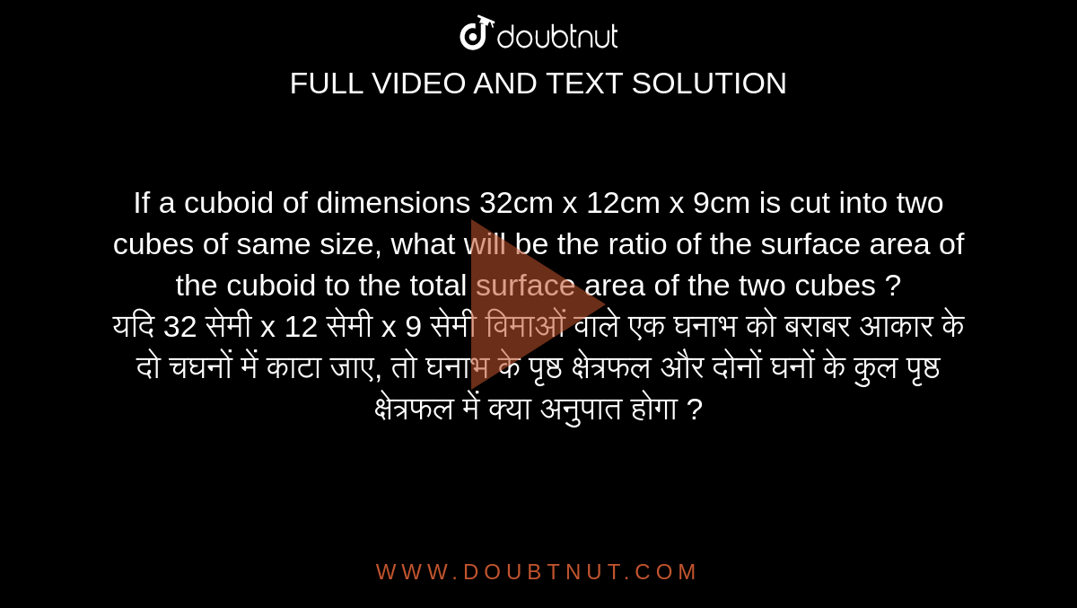 If a cuboid of dimensions 32cm x 12cm x 9cm is cut into two cubes of same size, what will be the ratio of the surface area of the cuboid to the total surface area of the two cubes ? <br> यदि 32 सेमी x 12 सेमी x 9 सेमी विमाओं वाले एक घनाभ को बराबर आकार के दो चघनों में काटा जाए, तो घनाभ के पृष्ठ क्षेत्रफल और दोनों घनों के कुल पृष्ठ क्षेत्रफल में क्या अनुपात होगा ?
