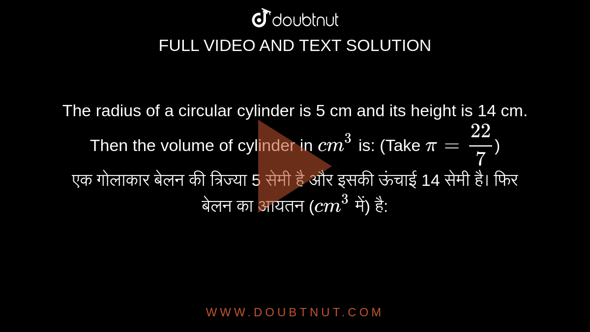 The radius of a circular cylinder is 5 cm and its height is 14 cm. Then the volume of cylinder in `cm^3` is: (Take `pi=22/7`) <br> एक गोलाकार बेलन की त्रिज्या 5 सेमी है और इसकी ऊंचाई 14 सेमी है। फिर बेलन का आयतन (`cm^3` में) है: