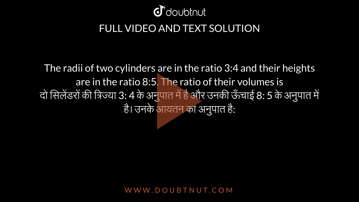 The radii of two cylinders are in the ratio 3:4 and their heights are in the ratio 8:5. The ratio of their volumes is <br> दो सिलेंडरों की त्रिज्या 3: 4 के
अनुपात में है और उनकी ऊँचाई 8: 5 के अनुपात में है। उनके आयतन का अनुपात है: