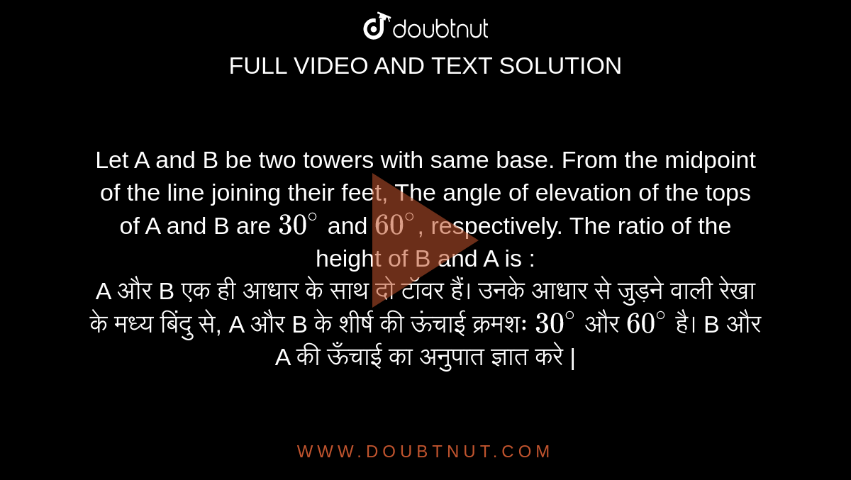 Let A and B be two towers with same base. From the midpoint of the line joining their feet, The angle of elevation of the tops of A and B are `30^@` and `60^@`, respectively. The ratio of the height of B and A is : <br> A और B एक ही आधार के साथ दो टॉवर हैं। उनके आधार से जुड़ने वाली रेखा के मध्य बिंदु से, A और B के शीर्ष की ऊंचाई क्रमशः  `30^@` और `60^@`  है। B और A की ऊँचाई का
अनुपात ज्ञात करे |