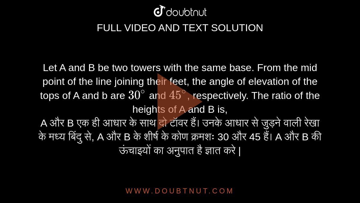 Let A and B be two towers with the same base. From the mid point of the line joining their feet, the angle of elevation of the tops of A and b are `30^@` and `45^@`, respectively. The ratio of the heights of A and B is, <br> A और B एक ही आधार के साथ दो टॉवर हैं। उनके आधार से जुड़ने वाली रेखा के मध्य बिंदु से, A और B के शीर्ष के कोण क्रमशः 30 और 45 हैं। A और B की ऊंचाइयों का अनुपात है ज्ञात करे |