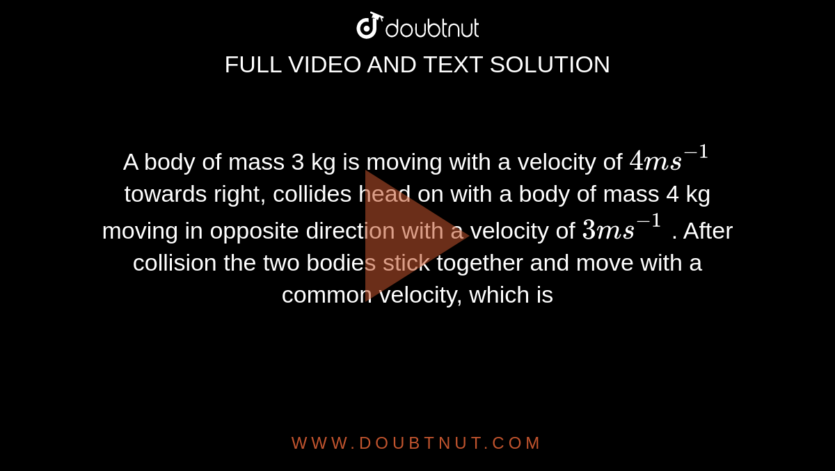 A body of mass 3 kg is moving with a velocity of `4ms^(-1)` towards right, collides head on with a body of mass 4 kg moving in opposite direction with a velocity of `3ms^(-1)` . After collision the two bodies stick together and move with a common velocity, which is 