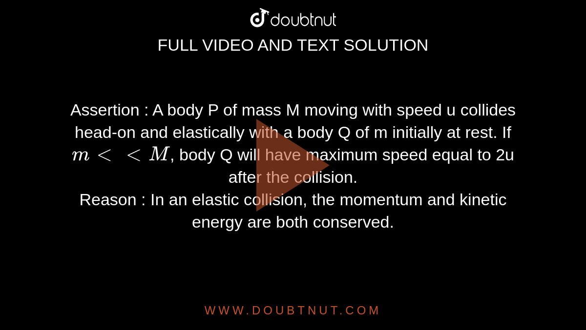 Assertion : A body P of mass M moving with speed u collides head-on and elastically with a body Q of m initially at rest. If `m lt lt M`, body Q will have maximum speed equal to 2u after the collision. <br> Reason : In an elastic collision, the momentum and kinetic energy are both conserved. 