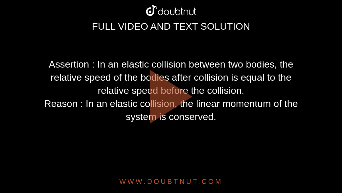 Assertion : In an elastic collision between two bodies, the relative speed of the bodies after collision is equal to the relative speed before the collision. <br> Reason : In an elastic collision, the linear momentum of the system is conserved. 
