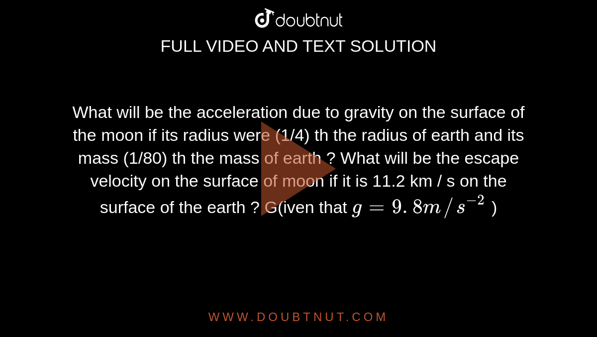 What will be the acceleration due to gravity on the surface of the moon if its radius were (1/4) th the  radius of earth  and its mass (1/80)   th the mass of earth ? What  will be the  escape velocity on the surface of moon if it is 11.2 km / s on the surface of the earth ? G(iven that `g = 9 . 8 m//s^(-2)` )