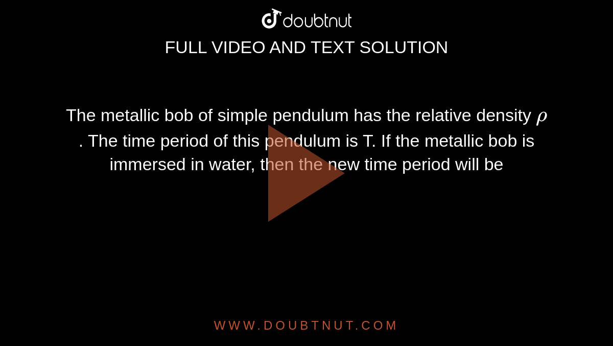 The  metallic bob of simple pendulum has the relative density `rho` . The  time period of this pendulum is T. If the metallic bob is immersed in water,  then the new time period will be 