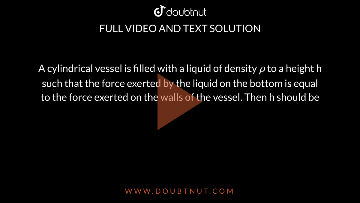 A cylindrical vessel is filled with a liquid of density `rho` to a height h such that the force exerted by the liquid on the bottom is equal to the force exerted on the walls of the vessel. Then h should be 