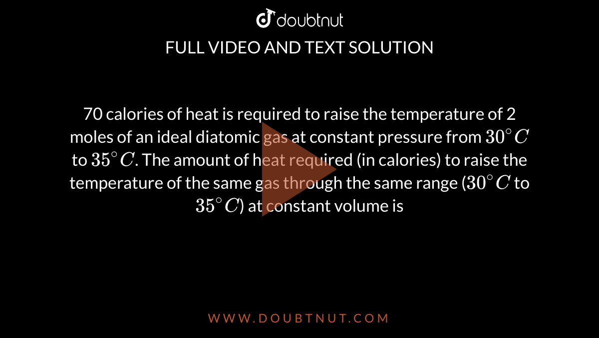 70 calories of heat is required to raise the temperature of 2 moles of an ideal diatomic gas at constant pressure from `30^(@)C` to `35^(@)C`. The amount of heat required (in calories) to raise the temperature of the same gas through the same range (`30^(@)C` to `35^(@)C`) at constant volume is 