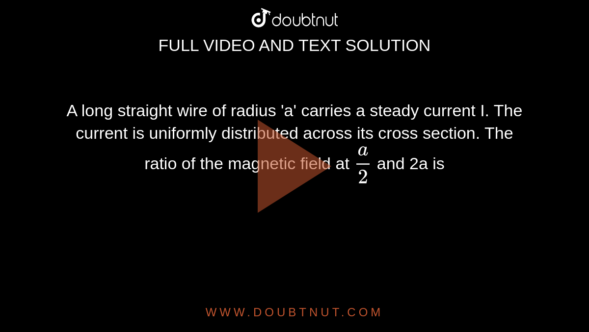 A long straight wire of radius 'a' carries a steady current I. The current is uniformly distributed across its cross section. The ratio of the magnetic field at `(a)/(2)` and 2a is