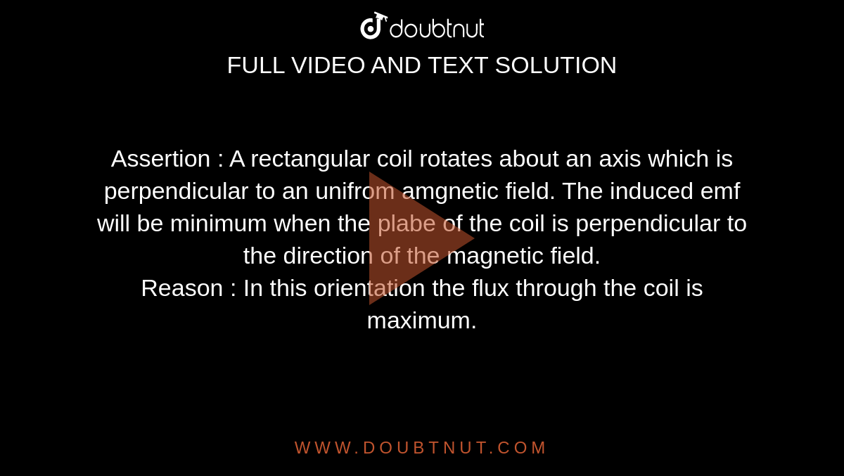 Assertion : A rectangular coil rotates about an axis which is perpendicular to an unifrom amgnetic field. The induced emf will be minimum when the plabe of the coil is perpendicular to the direction of the magnetic field.  <br> Reason : In this orientation the flux through the coil is maximum. 