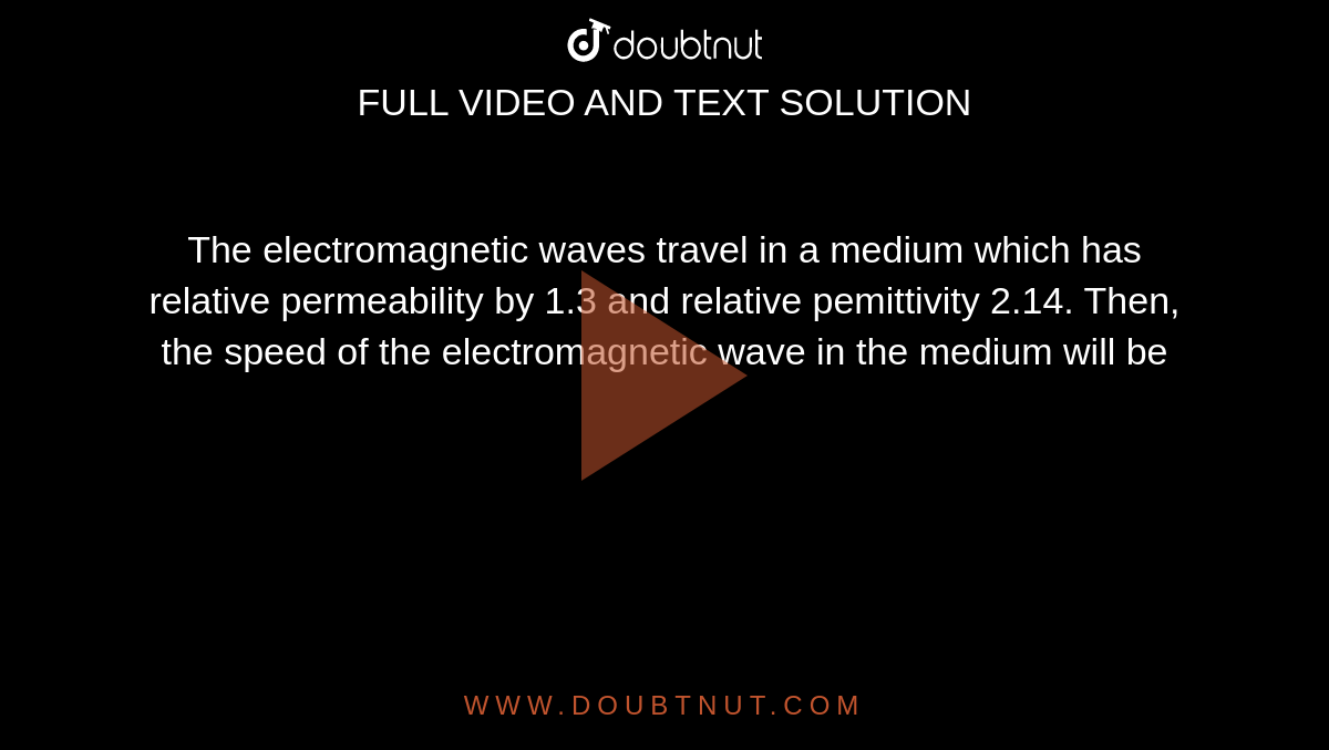 The electromagnetic waves travel in a medium which has relative permeability by 1.3 and relative pemittivity 2.14. Then, the speed of the electromagnetic wave in the medium will be