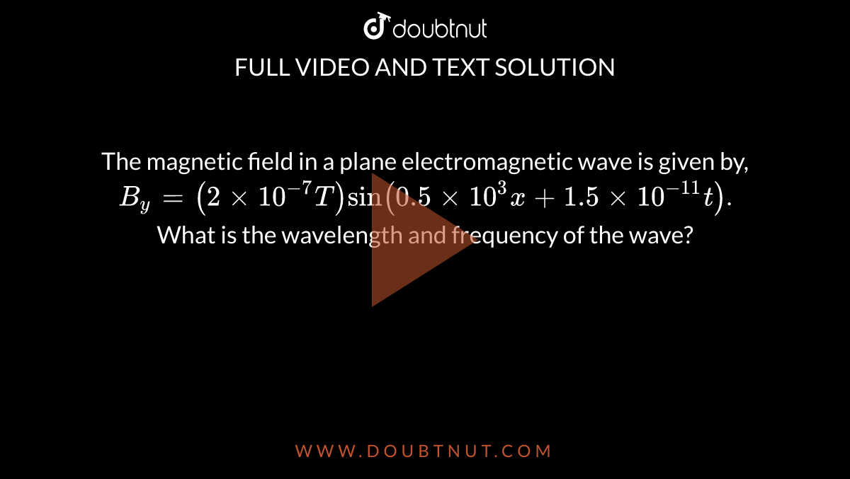 The magnetic field in a plane electromagnetic wave is given by, `B_(y)=(2 xx 10^(-7) T) sin (0.5 xx 10^(3) x+1.5 xx 10^(-11)t)`. What is the wavelength and frequency of the wave? 