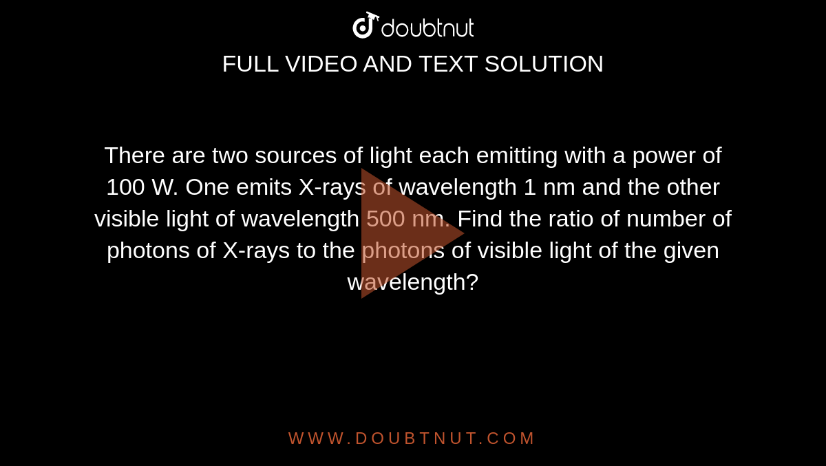 There are two sources of light each emitting with a power of 100 W. One emits X-rays of wavelength 1 nm and the other visible light of wavelength 500 nm. Find the ratio of number of photons of X-rays to the photons of visible light of the given wavelength?