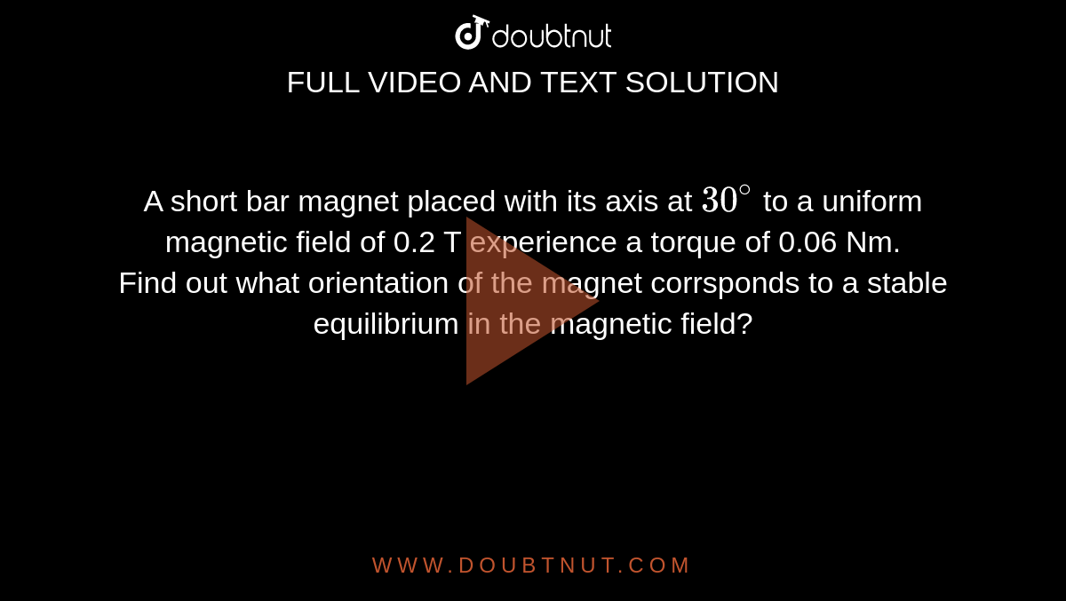 A short bar magnet placed with its axis at `30^@` to a uniform magnetic field of 0.2 T experience a torque of 0.06 Nm.<br>Find out what orientation of the magnet corrsponds to a stable equilibrium in the magnetic field?