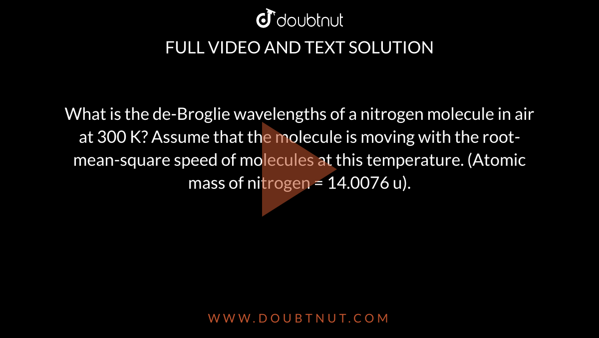 What is the de-Broglie wavelengths of a nitrogen molecule in air at 300 K? Assume that the molecule is moving with the root-mean-square speed of molecules at this temperature. (Atomic mass of nitrogen = 14.0076 u).