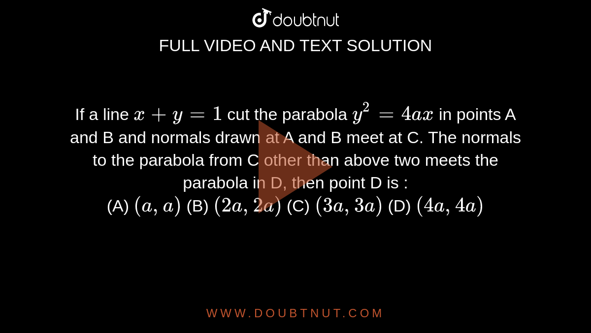 If a line `x+ y =1` cut the parabola `y^2 = 4ax` in points A and B and normals drawn at A and B meet at C. The normals to the parabola from C other than above two meets the parabola in D, then point D is :    <br> (A) `(a,a)`  (B) `(2a,2a)`  (C) `(3a,3a)` (D) `(4a,4a)`

