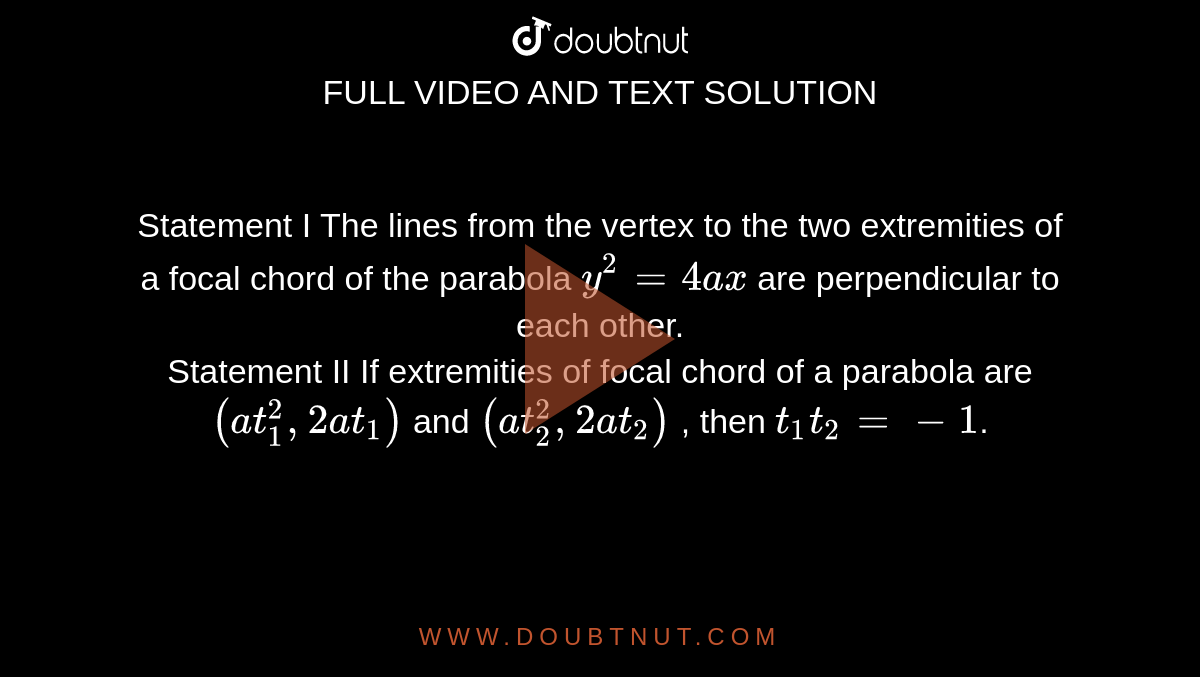Statement I  The lines from the vertex to the two extremities of a focal chord of the parabola `y^2=4ax` are perpendicular to each other. <br> Statement II If extremities of focal chord of a parabola are `(at_1^2,2at_1)`  and `(at_2^2,2at_2)` , then `t_1t_2=-1`. 