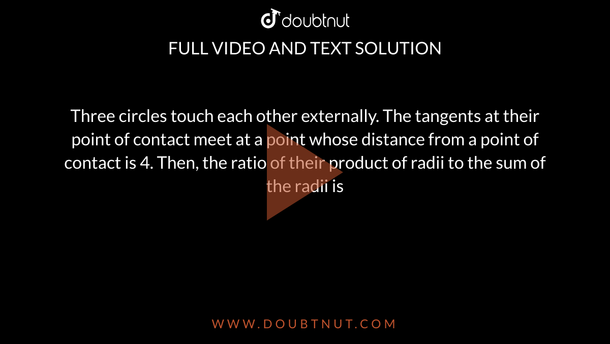 Three circles touch each other externally. The tangents at their point of contact meet at  a point whose distance from a point of contact is 4. Then, the ratio of their product of radii to the sum of the radii is