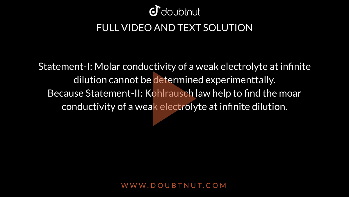 Statement-I: Molar conductivity of a weak electrolyte at infinite dilution cannot be determined experimenttally. <br> Because Statement-II: Kohlrausch law help to find the moar conductivity of a weak electrolyte at infinite dilution. 