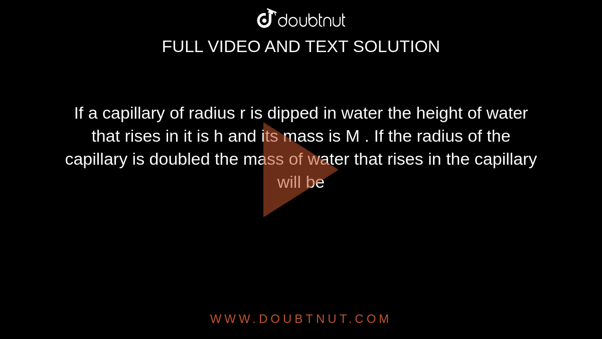 If a capillary of radius r is dipped in water the height of water that rises in it is h and its mass is M . If the radius of the capillary is doubled the mass of water that rises in the capillary will be